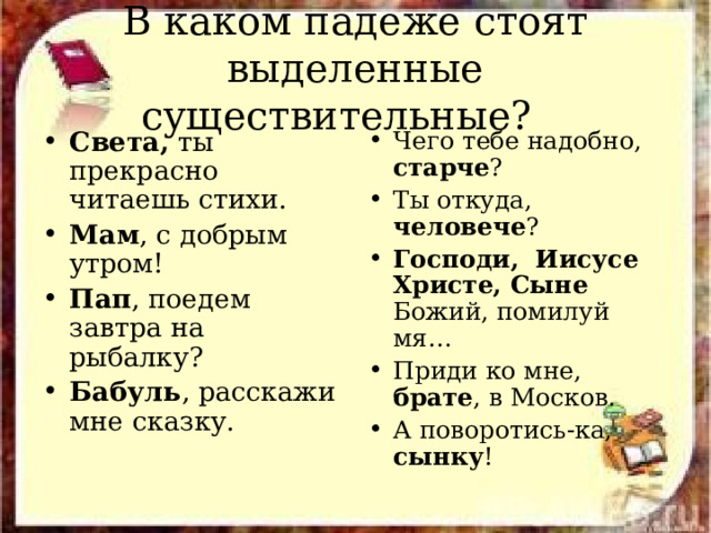 В каком падеже стоят выделенные существительные? Света, ты прекрасно читаешь стихи. Мам , с добрым утром! Пап , поедем завтра на рыбалку? Бабуль , расскажи мне сказку. Чего тебе надобно, старче ? Ты откуда, человече ? Господи, Иисусе Христе, Сыне Божий, помилуй мя… Приди ко мне, брате , в Москов. А поворотись-ка, сынку ! 