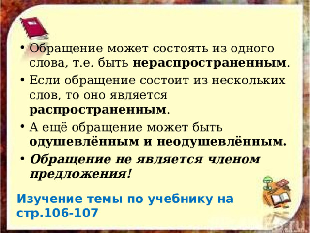 Обращение может состоять из одного слова, т.е. быть нераспространенным . Если обращение состоит из нескольких слов, то оно является распространенным . А ещё обращение может быть одушевлённым и неодушевлённым. Обращение не является членом предложения!  Изучение темы по учебнику на стр.106-107 