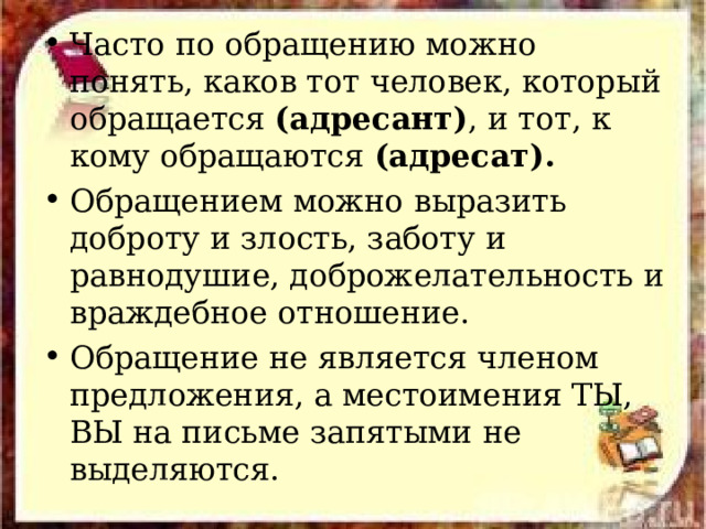 Часто по обращению можно понять, каков тот человек, который обращается (адресант) , и тот, к кому обращаются (адресат). Обращением можно выразить доброту и злость, заботу и равнодушие, доброжелательность и враждебное отношение. Обращение не является членом предложения, а местоимения ТЫ, ВЫ на письме запятыми не выделяются. 