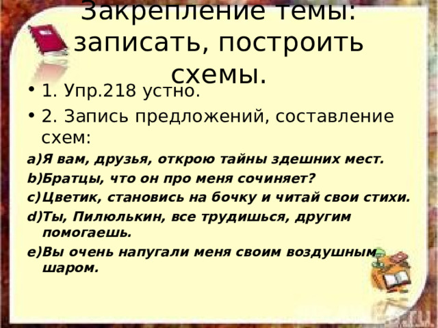 Закрепление темы:  записать, построить схемы. 1. Упр.218 устно. 2. Запись предложений, составление схем: Я вам, друзья, открою тайны здешних мест. Братцы, что он про меня сочиняет? Цветик, становись на бочку и читай свои стихи. Ты, Пилюлькин, все трудишься, другим помогаешь. Вы очень напугали меня своим воздушным шаром. 