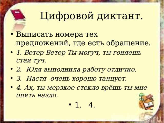  Цифровой диктант. Выписать номера тех предложений, где есть обращение. 1. Ветер Ветер Ты могуч, ты гоняешь стаи туч. 2. Юля выполнила работу отлично. 3. Настя очень хорошо танцует. 4. Ах, ты мерзкое стекло врёшь ты мне опять назло. 1. 4. 