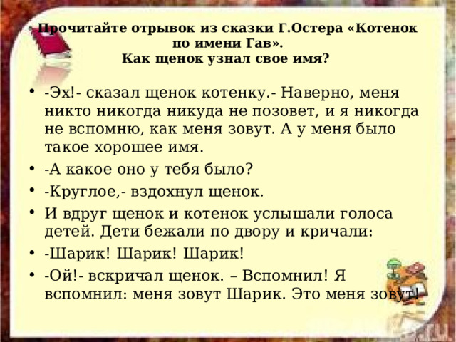 Прочитайте отрывок из сказки Г.Остера «Котенок по имени Гав».  Как щенок узнал свое имя? -Эх!- сказал щенок котенку.- Наверно, меня никто никогда никуда не позовет, и я никогда не вспомню, как меня зовут. А у меня было такое хорошее имя. -А какое оно у тебя было? -Круглое, - вздохнул щенок. И вдруг щенок и котенок услышали голоса детей. Дети бежали по двору и кричали: -Шарик! Шарик! Шарик! -Ой!- вскричал щенок. – Вспомнил! Я вспомнил: меня зовут Шарик. Это меня зовут! 