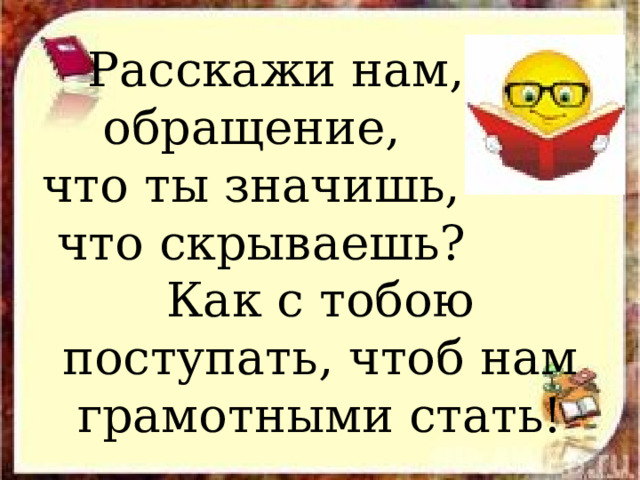  Расскажи нам,  обращение, что ты значишь,  что скрываешь? Как с тобою поступать, чтоб нам грамотными стать! 