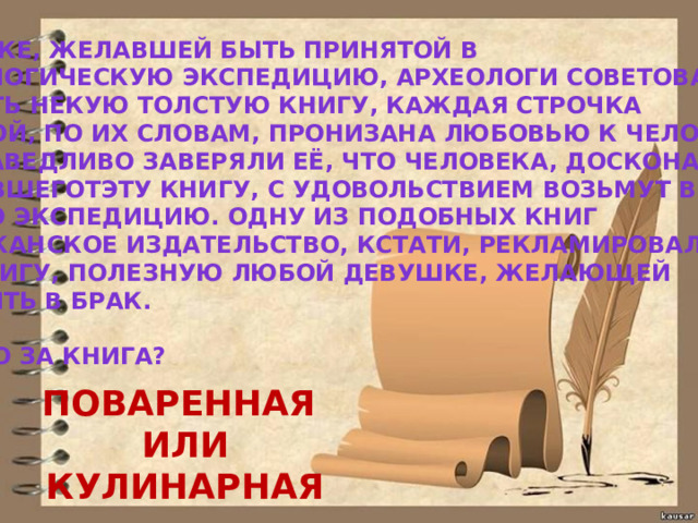 ДЕВУШКЕ, ЖЕЛАВШЕЙ БЫТЬ ПРИНЯТОЙ В АРХЕОЛОГИЧЕСКУЮ ЭКСПЕДИЦИЮ, АРХЕОЛОГИ СОВЕТОВАЛИ ИЗУЧИТЬ НЕКУЮ ТОЛСТУЮ КНИГУ, КАЖДАЯ СТРОЧКА КОТОРОЙ, ПО ИХ СЛОВАМ, ПРОНИЗАНА ЛЮБОВЬЮ К ЧЕЛОВЕЧЕСТВУ, И, СПРАВЕДЛИВО ЗАВЕРЯЛИ ЕЁ, ЧТО ЧЕЛОВЕКА, ДОСКОНАЛЬНО ИЗУЧИВШЕГОТЭТУ КНИГУ, С УДОВОЛЬСТВИЕМ ВОЗЬМУТ В ЛЮБУЮ ЭКСПЕДИЦИЮ. ОДНУ ИЗ ПОДОБНЫХ КНИГ АМЕРИКАНСКОЕ ИЗДАТЕЛЬСТВО, КСТАТИ, РЕКЛАМИРОВАЛО КАК КНИГУ, ПОЛЕЗНУЮ ЛЮБОЙ ДЕВУШКЕ, ЖЕЛАЮЩЕЙ ВСТУПИТЬ В БРАК.  ЧТО ЭТО ЗА КНИГА? ПОВАРЕННАЯ ИЛИ КУЛИНАРНАЯ 