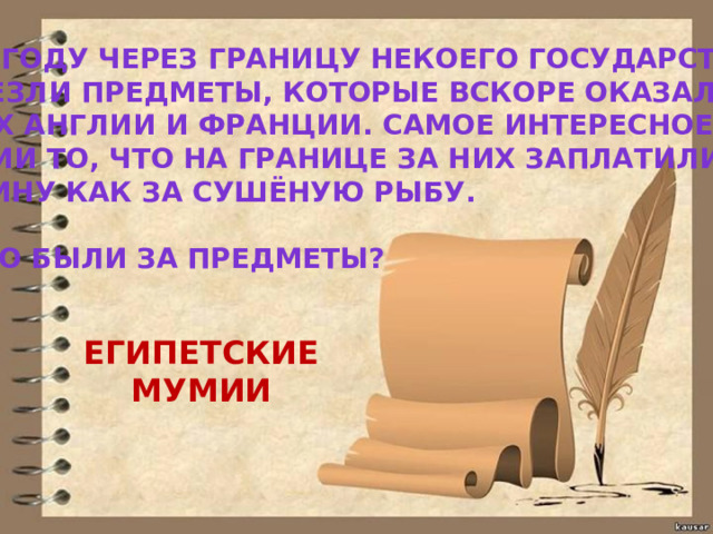 В 1881 ГОДУ ЧЕРЕЗ ГРАНИЦУ НЕКОЕГО ГОСУДАРСТВА ПЕРЕВЕЗЛИ ПРЕДМЕТЫ, КОТОРЫЕ ВСКОРЕ ОКАЗАЛИСЬ В МУЗЕЯХ АНГЛИИ И ФРАНЦИИ. САМОЕ ИНТЕРЕСНОЕ В ЭТОЙ ИСТОРИИ ТО, ЧТО НА ГРАНИЦЕ ЗА НИХ ЗАПЛАТИЛИ ПОШЛИНУ КАК ЗА СУШЁНУЮ РЫБУ.  ЧТО ЭТО БЫЛИ ЗА ПРЕДМЕТЫ? ЕГИПЕТСКИЕ МУМИИ 