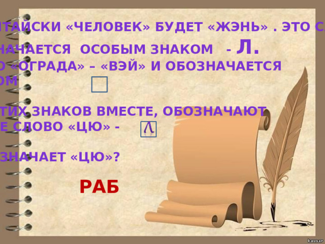 ПО-КИТАЙСКИ «ЧЕЛОВЕК» БУДЕТ «ЖЭНЬ» . ЭТО СЛОВО ОБОЗНАЧАЕТСЯ ОСОБЫМ ЗНАКОМ - Л. СЛОВО «ОГРАДА» – «ВЭЙ» И ОБОЗНАЧАЕТСЯ ЗНАКОМ  ОБА ЭТИХ ЗНАКОВ ВМЕСТЕ, ОБОЗНАЧАЮТ ТРЕТЬЕ СЛОВО «ЦЮ» -  ЧТО ОЗНАЧАЕТ «ЦЮ»? РАБ 