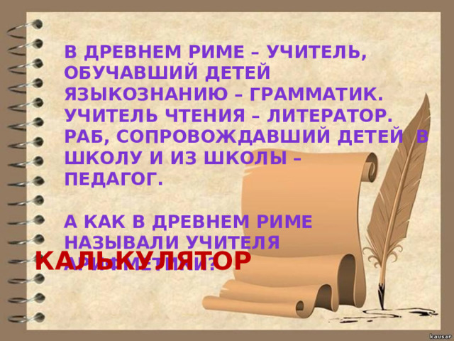 В ДРЕВНЕМ РИМЕ – УЧИТЕЛЬ, ОБУЧАВШИЙ ДЕТЕЙ ЯЗЫКОЗНАНИЮ – ГРАММАТИК. УЧИТЕЛЬ ЧТЕНИЯ – ЛИТЕРАТОР. РАБ, СОПРОВОЖДАВШИЙ ДЕТЕЙ В ШКОЛУ И ИЗ ШКОЛЫ – ПЕДАГОГ.  А КАК В ДРЕВНЕМ РИМЕ НАЗЫВАЛИ УЧИТЕЛЯ АРИФМЕТИКИ? КАЛЬКУЛЯТОР 