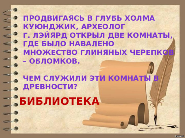 ПРОДВИГАЯСЬ В ГЛУБЬ ХОЛМА КУЮНДЖИК, АРХЕОЛОГ Г. ЛЭЙЯРД ОТКРЫЛ ДВЕ КОМНАТЫ, ГДЕ БЫЛО НАВАЛЕНО МНОЖЕСТВО ГЛИНЯНЫХ ЧЕРЕПКОВ – ОБЛОМКОВ.  ЧЕМ СЛУЖИЛИ ЭТИ КОМНАТЫ В ДРЕВНОСТИ? БИБЛИОТЕКА 