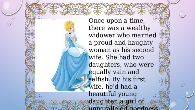 Once upon a time, there was a wealthy widower who married a proud and haughty woman as his second wife. She had two daughters, who were equally vain and selfish. By his first wife, he'd had a beautiful young daughter, a girl of unparalleled goodness and sweet temper. 