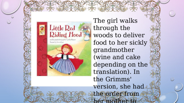 The girl walks through the woods to deliver food to her sickly grandmother (wine and cake depending on the translation). In the Grimms' version, she had the order from her mother to stay strictly on the path. 