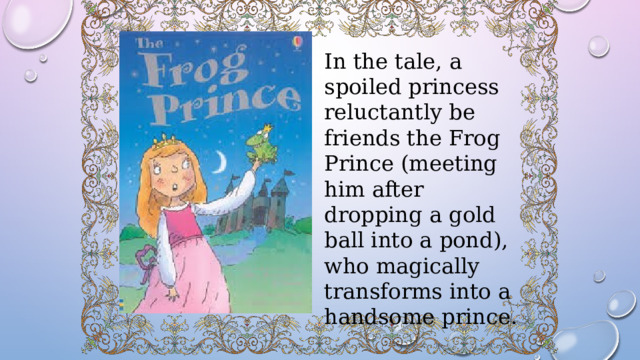 In the tale, a spoiled princess reluctantly be friends the Frog Prince (meeting him after dropping a gold ball into a pond), who magically transforms into a handsome prince. 