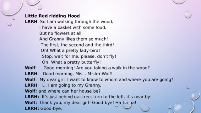 Little Red ridding Hood LRRH : So I am walking through the wood,             I have a basket with some food.             But no flowers at all,             And Granny likes them so much!             The first, the second and the third!             Oh! What a pretty lady-bird!               Stop, wait for me, please, don’t fly!               Oh! What a pretty butterfly! Wolf :     Good morning! Are you taking a walk in the wood? LRRH :   Good morning, Mis... Mister Wolf! Wolf :  My dear girl, I want to know to whom and where you are going? LRRH :  I... I am going to my Granny. Wolf:  and where can her house be? LRRH:   It’s just behind oar-tree, turn to the left, it’s near by! Wolf:   thank you, my dear girl! Good-bye! Ha-ha-ha! LRRH:  Good-bye. 