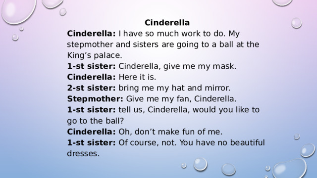 Cinderella Cinderella:  I have so much work to do. My stepmother and sisters are going to a ball at the King’s palace. 1-st sister:  Cinderella, give me my mask. Cinderella:  Here it is. 2-st sister:  bring me my hat and mirror. Stepmother:  Give me my fan, Cinderella. 1-st sister:  tell us, Cinderella, would you like to go to the ball? Cinderella:  Oh, don’t make fun of me. 1-st sister:  Of course, not. You have no beautiful dresses. 