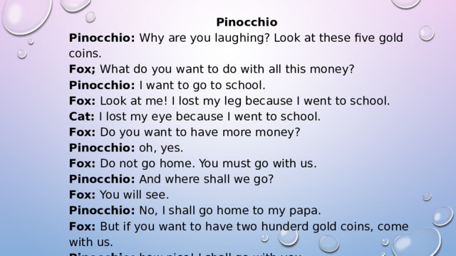 Pinocchio Pinocchio:  Why are you laughing? Look at these five gold coins. Fox;  What do you want to do with all this money? Pinocchio:  I want to go to school. Fox:  Look at me! I lost my leg because I went to school. Cat:  I lost my eye because I went to school. Fox:  Do you want to have more money? Pinocchio:  oh, yes. Fox:  Do not go home. You must go with us. Pinocchio:  And where shall we go? Fox:  You will see. Pinocchio:  No, I shall go home to my papa. Fox:  But if you want to have two hunderd gold coins, come with us. Pinocchio:  how nice! I shall go with you. 