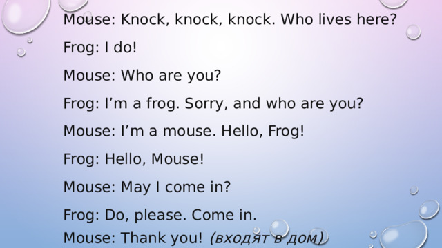 Mouse: Knock, knock, knock. Who lives here? Frog: I do! Mouse: Who are you? Frog: I’m a frog. Sorry, and who are you? Mouse: I’m a mouse. Hello, Frog! Frog: Hello, Mouse! Mouse: May I come in? Frog: Do, please. Come in. Mouse: Thank you!  (входят в дом) 