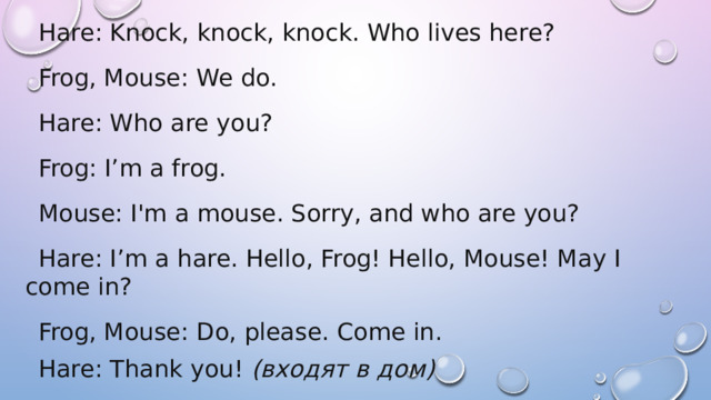 Hare: Knock, knock, knock. Who lives here? Frog, Mouse: We do. Hare: Who are you? Frog: I’m a frog. Mouse: I'm a mouse. Sorry, and who are you? Hare: I’m a hare. Hello, Frog! Hello, Mouse! May I come in? Frog, Mouse: Do, please. Come in. Hare: Thank you!  (входят в дом) 