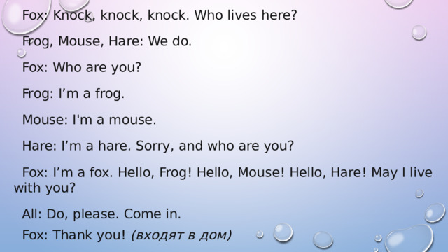 Fox: Knock, knock, knock. Who lives here? Frog, Mouse, Hare: We do. Fox: Who are you? Frog: I’m a frog. Mouse: I'm a mouse. Hare: I’m a hare. Sorry, and who are you? Fox: I’m a fox. Hello, Frog! Hello, Mouse! Hello, Hare! May I live with you? All: Do, please. Come in. Fox: Thank you!  (входят в дом) 