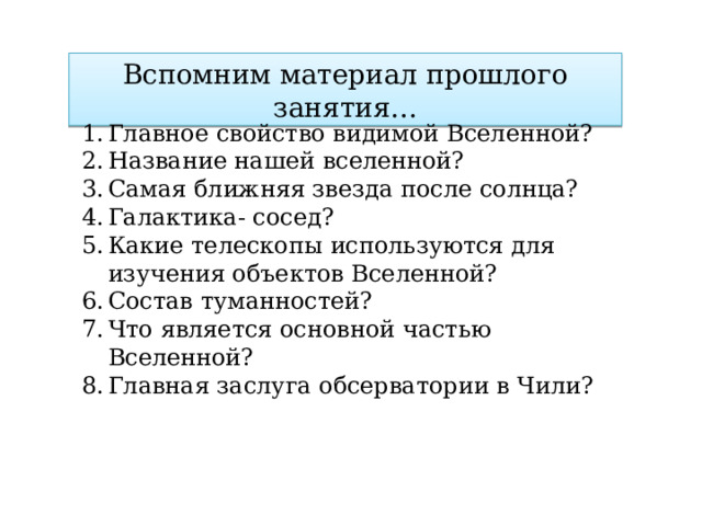 Вспомним материал прошлого занятия… Главное свойство видимой Вселенной? Название нашей вселенной? Самая ближняя звезда после солнца? Галактика- сосед? Какие телескопы используются для изучения объектов Вселенной? Состав туманностей? Что является основной частью Вселенной? Главная заслуга обсерватории в Чили? 