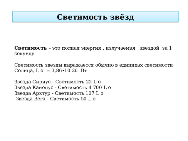 Светимость звёзд Светимость – это полная энергия , излучаемая   звездой  за 1 секунду. Светимость звезды выражается обычно в единицах светимости Солнца, L o  = 3,86∙10 26  Вт Звезда Сириус - Светимость 22 L o Звезда Канопус - Светимость 4 700 L o Звезда Арктур - Светимость 107 L o  Звезда Вега - Светимость 50 L o 