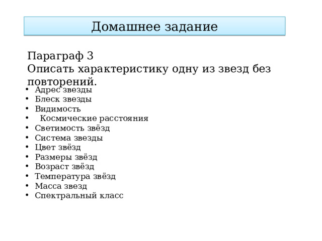 Домашнее задание Параграф 3 Описать характеристику одну из звезд без повторений. Адрес звезды Блеск звезды Видимость    Космические расстояния Светимость звёзд Система звезды Цвет звёзд Размеры звёзд Возраст звёзд Температура звёзд Масса звезд Спектральный класс 