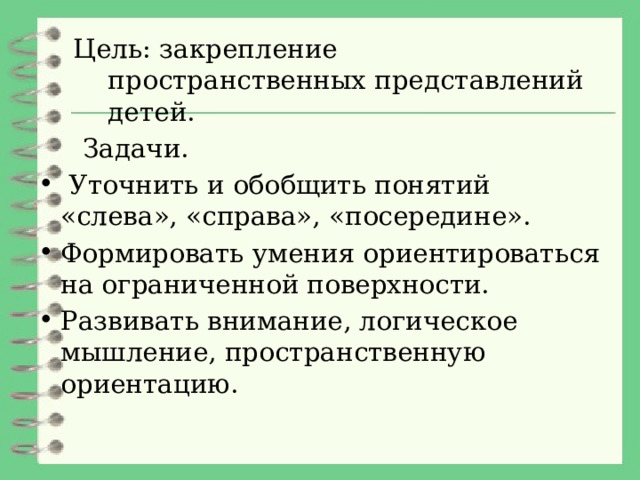 Цель: закрепление пространственных представлений детей.  Задачи.  Уточнить и обобщить понятий «слева», «справа», «посередине». Формировать умения ориентироваться на ограниченной поверхности. Развивать внимание, логическое мышление, пространственную ориентацию. 