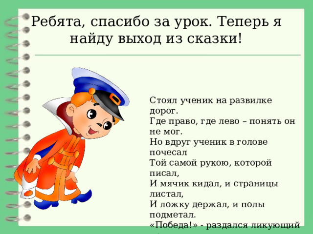 Ребята, спасибо за урок. Теперь я найду выход из сказки! Стоял ученик на развилке дорог. Где право, где лево – понять он не мог. Но вдруг ученик в голове почесал Той самой рукою, которой писал, И мячик кидал, и страницы листал, И ложку держал, и полы подметал. «Победа!» - раздался ликующий крик. Где право, где лево – узнал ученик.  