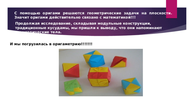 С помощью оригами решаются геометрические задачи на плоскости. Значит оригами действительно связано с математикой!!! Продолжая исследование, складывая модульные конструкции, традиционные кусудамы, мы пришли к выводу, что они напоминают геометрические тела. И мы погрузилась в оригаметрию!!!!!!! 