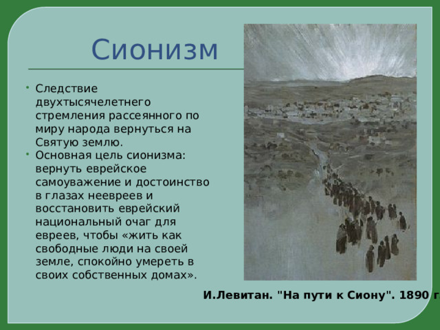 Сионизм Следствие двухтысячелетнего стремления рассеянного по миру народа вернуться на Святую землю. Основная цель сионизма: вернуть еврейское самоуважение и достоинство в глазах неевреев и восстановить еврейский национальный очаг для евреев, чтобы «жить как свободные люди на своей земле, спокойно умереть в своих собственных домах». И.Левитан. 