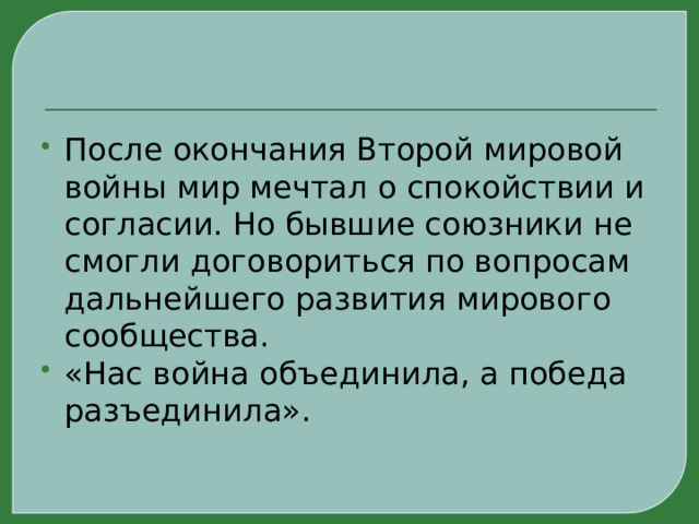 После окончания Второй мировой войны мир мечтал о спокойствии и согласии. Но бывшие союзники не смогли договориться по вопросам дальнейшего развития мирового сообщества. «Нас война объединила, а победа разъединила». 