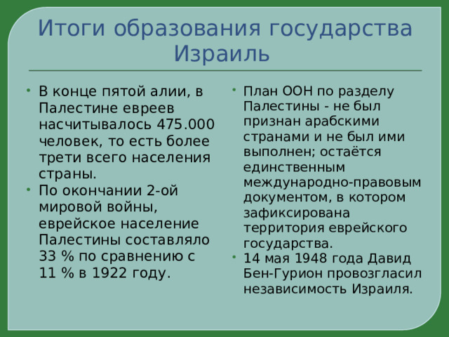 Итоги образования государства Израиль В конце пятой алии, в Палестине евреев насчитывалось 475.000 человек, то есть более трети всего населения страны. По окончании 2-ой мировой войны, еврейское население Палестины составляло 33 % по сравнению с 11 % в 1922 году. План ООН по разделу Палестины - не был признан арабскими странами и не был ими выполнен; остаётся единственным международно-правовым документом, в котором зафиксирована территория еврейского государства. 14 мая 1948 года Давид Бен-Гурион провозгласил независимость Израиля.  