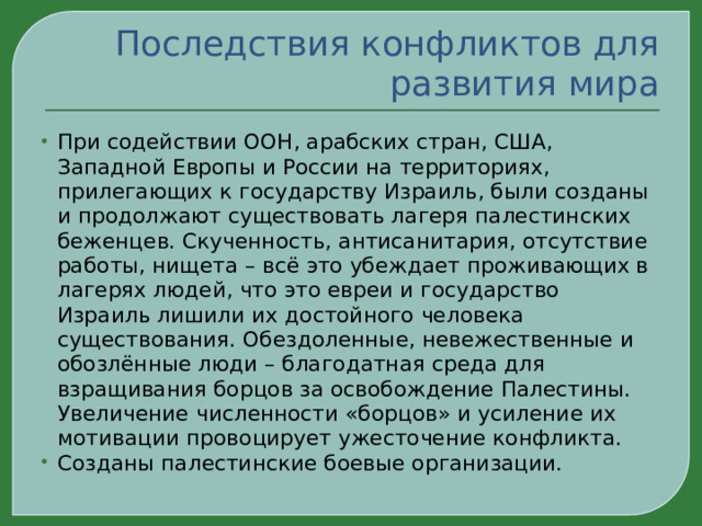 Последствия конфликтов для развития мира При содействии ООН, арабских стран, США, Западной Европы и России на территориях, прилегающих к государству Израиль, были созданы и продолжают существовать лагеря палестинских беженцев. Скученность, антисанитария, отсутствие работы, нищета – всё это убеждает проживающих в лагерях людей, что это евреи и государство Израиль лишили их достойного человека существования. Обездоленные, невежественные и обозлённые люди – благодатная среда для взращивания борцов за освобождение Палестины. Увеличение численности «борцов» и усиление их мотивации провоцирует ужесточение конфликта. Созданы палестинские боевые организации. 