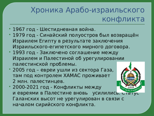 Хроника Арабо-израильского конфликта 1967 год - Шестидневная война. 1979 год - Синайский полуостров был возвращён Израилем Египту в результате заключения Израильского-египетского мирного договора. 1993 год - Заключено соглашение между Израилем и Палестиной об урегулировании палестинской проблемы. 2005 год – евреи ушли из сектора Газа, там под контролем ХАМАС проживает 2 млн. палестинцев. 2000-2021 год - Конфликты между арабами и евреями в Палестине вновь усилились. Статус Галанских высот не урегулирован в связи с началом сирийского конфликта. 