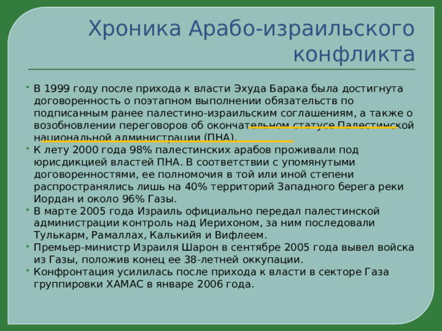 Хроника Арабо-израильского конфликта В 1999 году после прихода к власти Эхуда Барака была достигнута договоренность о поэтапном выполнении обязательств по подписанным ранее палестино-израильским соглашениям, а также о возобновлении переговоров об окончательном статусе Палестинской национальной администрации (ПНА). К лету 2000 года 98% палестинских арабов проживали под юрисдикцией властей ПНА. В соответствии с упомянутыми договоренностями, ее полномочия в той или иной степени распространялись лишь на 40% территорий Западного берега реки Иордан и около 96% Газы. В марте 2005 года Израиль официально передал палестинской администрации контроль над Иерихоном, за ним последовали Тулькарм, Рамаллах, Калькийя и Вифлеем. Премьер-министр Израиля Шарон в сентябре 2005 года вывел войска из Газы, положив конец ее 38-летней оккупации. Конфронтация усилилась после прихода к власти в секторе Газа группировки ХАМАС в январе 2006 года. 