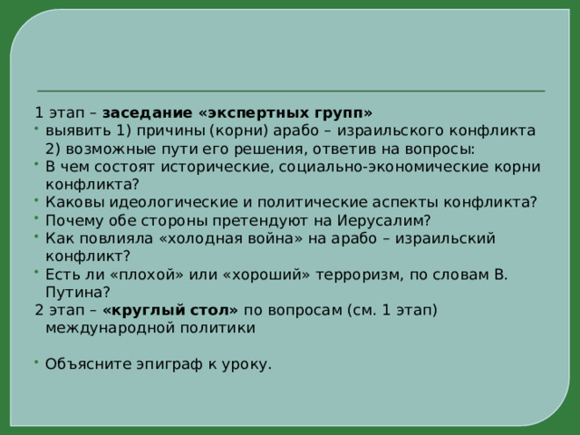 1 этап – заседание «экспертных групп» выявить 1) причины (корни) арабо – израильского конфликта 2) возможные пути его решения, ответив на вопросы: В чем состоят исторические, социально-экономические корни конфликта? Каковы идеологические и политические аспекты конфликта? Почему обе стороны претендуют на Иерусалим? Как повлияла «холодная война» на арабо – израильский конфликт? Есть ли «плохой» или «хороший» терроризм, по словам В. Путина? 2 этап – «круглый стол» по вопросам (см. 1 этап) международной политики  Объясните эпиграф к уроку. 