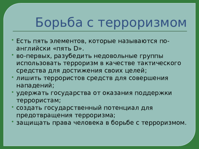 Борьба с терроризмом Есть пять элементов, которые называются по-английски «пять D». во-первых, разубедить недовольные группы использовать терроризм в качестве тактического средства для достижения своих целей; лишить террористов средств для совершения нападений; удержать государства от оказания поддержки террористам; создать государственный потенциал для предотвращения терроризма; защищать права человека в борьбе с терроризмом. 