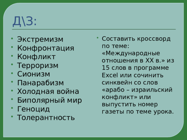 Д\З: Экстремизм Конфронтация Конфликт Терроризм Сионизм Панарабизм Холодная война Биполярный мир Геноцид Толерантность Составить кроссворд по теме: «Международные отношения в XX в.» из 15 слов в программе Excel или сочинить синквейн со слов «арабо – израильский конфликт» или выпустить номер газеты по теме урока. 