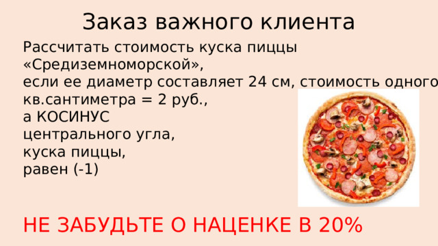 Заказ важного клиента Рассчитать стоимость куска пиццы «Средиземноморской», если ее диаметр составляет 24 см, стоимость одного кв.сантиметра = 2 руб., а КОСИНУС центрального угла, куска пиццы, равен (-1) НЕ ЗАБУДЬТЕ О НАЦЕНКЕ В 20% 