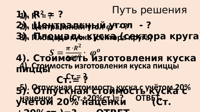 Путь решения 1). R 2 = ?   2). Центральный угол - ? 3). Площадь куска (сектора круга)    4). Стоимость изготовления куска пиццы      Ст.= ? 5). Отпускная стоимость куска с учётом 20% наценки (Ст.+20%ст.)=? ОТВЕТ. 