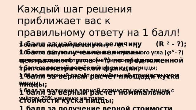 Каждый шаг решения приближает вас к правильному ответу на 1 балл! 1 балл за найденную величину (R 2 - ?);   1 балл за получение величины центрального угла (- ?) по предложенной тригонометрической функции; 1 балл за верный расчёт площади куска пиццы; 1 балл за верный расчёт номинальной стоимости куска пиццы; 1 балл за получение верной стоимости куска пиццы с учётом 20% наценки на товар. 