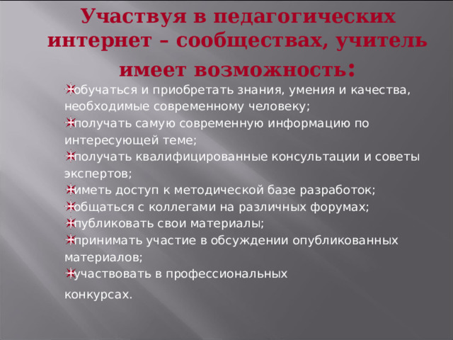 Участвуя в педагогических интернет – сообществах, учитель имеет возможность : обучаться и приобретать знания, умения и качества, необходимые современному человеку; получать самую современную информацию по интересующей теме; получать квалифицированные консультации и советы экспертов; иметь доступ к методической базе разработок; общаться с коллегами на различных форумах; публиковать свои материалы; принимать участие в обсуждении опубликованных материалов; участвовать в профессиональных конкурсах.  