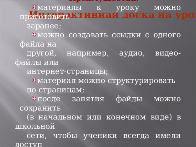 Преимущества: материалы к уроку можно приготовить заранее; можно создавать ссылки с одного файла на другой, например, аудио, видео-файлы или интернет-страницы; материал можно структурировать по страницам; после занятия файлы можно сохранить (в начальном или конечном виде) в школьной сети, чтобы ученики всегда имели доступ к ним. Интерактивная доска на уроке 