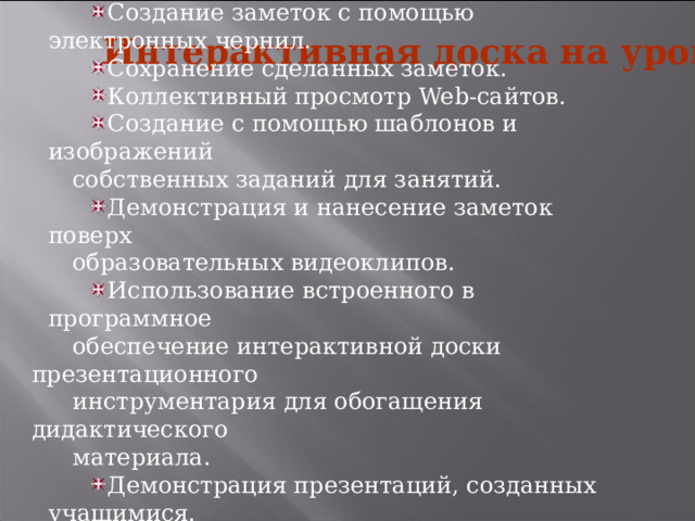 Работа с текстом и изображениями. Создание заметок с помощью электронных чернил. Сохранение сделанных заметок. Коллективный просмотр Web-сайтов. Создание с помощью шаблонов и изображений собственных заданий для занятий. Демонстрация и нанесение заметок поверх образовательных видеоклипов. Использование встроенного в программное обеспечение интерактивной доски презентационного инструментария для обогащения дидактического материала. Демонстрация презентаций, созданных учащимися. Использование электронных интерактивных образовательных ресурсов. Интерактивная доска на уроке 