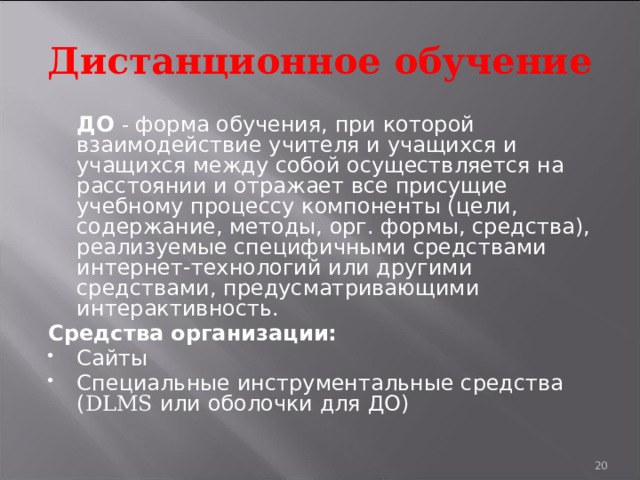 Дистанционное обучение  ДО - форма обучения, при которой взаимодействие учителя и учащихся и учащихся между собой осуществляется на расстоянии и отражает все присущие учебному процессу компоненты (цели, содержание, методы, орг. формы, средства), реализуемые специфичными средствами интернет-технологий или другими средствами, предусматривающими интерактивность. Средства организации: Сайты Специальные инструментальные средства ( DLMS или оболочки для ДО) 19 