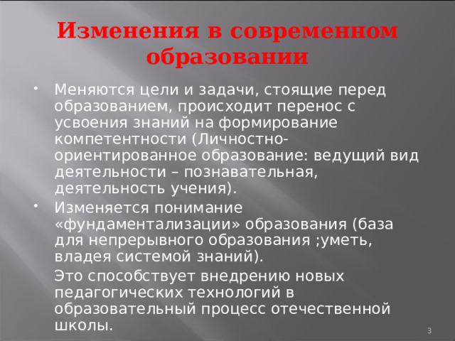 Изменения в современном образовании Меняются цели и задачи, стоящие перед образованием, происходит перенос с усвоения знаний на формирование компетентности ( Личностно-ориентированное образование: ведущий вид деятельности – познавательная, деятельность учения). Изменяется понимание «фундаментализации» образования (база для непрерывного образования ;уметь, владея системой знаний).  Это способствует внедрению новых педагогических технологий в образовательный процесс отечественной школы.  