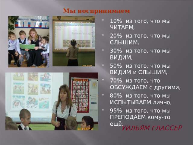 Мы воспринимаем   10% из того, что мы ЧИТАЕМ, 20% из того, что мы СЛЫШИМ, 30% из того, что мы ВИДИМ, 50% из того, что мы ВИДИМ и СЛЫШИМ, 70% из того, что ОБСУЖДАЕМ с другими, 80% из того, что мы ИСПЫТЫВАЕМ лично, 95% из того, что мы ПРЕПОДАЁМ кому-то ещё. Уильям Глассер 