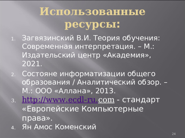 Использованные ресурсы : Загвязинский В.И. Теория обучения: Современная интерпретация. – М.: Издательский центр «Академия», 2021. Состояне информатизации общего образования / Аналитический обзор. – М.: ООО «Аллана», 2013. http :// www . ecdl - ru . com - стандарт «Европейские Компьютерные права». Ян Амос Коменский 19 