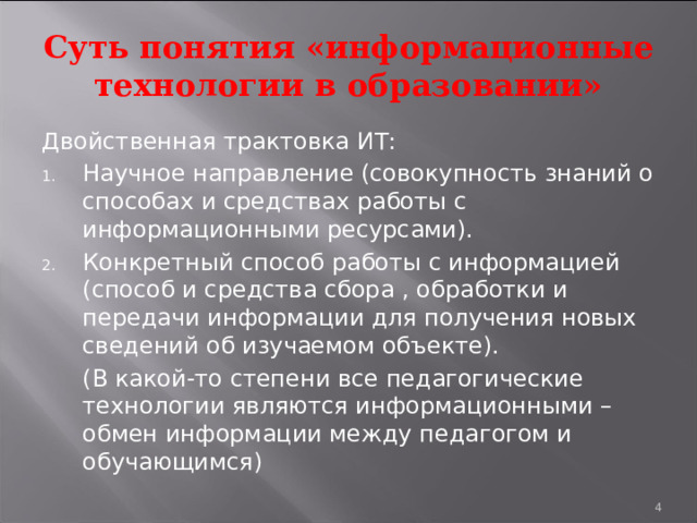 Суть понятия «информационные технологии в образовании» Двойственная трактовка ИТ: Научное направление (совокупность знаний о способах и средствах работы с информационными ресурсами). Конкретный способ работы с информацией (способ и средства сбора , обработки и передачи информации для получения новых сведений об изучаемом объекте).  (В какой-то степени все педагогические технологии являются информационными – обмен информации между педагогом и обучающимся)  