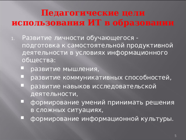 Педагогические цели использования ИТ в образовании Развитие личности обучающегося - подготовка к самостоятельной продуктивной деятельности в условиях информационного общества: развитие мышления, развитие коммуникативных способностей, развитие навыков исследовательской деятельности, формирование умений принимать решения в сложных ситуациях, формирование информационной культуры. развитие мышления, развитие коммуникативных способностей, развитие навыков исследовательской деятельности, формирование умений принимать решения в сложных ситуациях, формирование информационной культуры.  