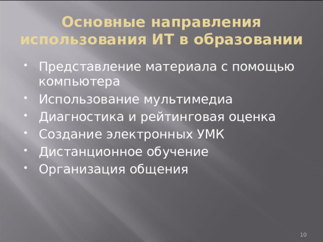 Основные направления использования ИТ в образовании Представление материала с помощью компьютера Использование мультимедиа Диагностика и рейтинговая оценка Создание электронных УМК Дистанционное обучение Организация общения 9 