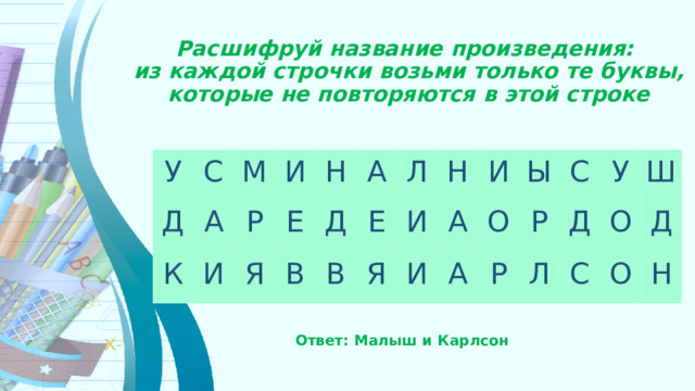 Расшифруй название произведения:  из каждой строчки возьми только те буквы, которые не повторяются в этой строке У С Д М А К И И Р Н Е Я В А Д Л Е В Я Н И А И И Ы А О С Р Р У Л Д Ш О С О Д Н Ответ: Малыш и Карлсон   